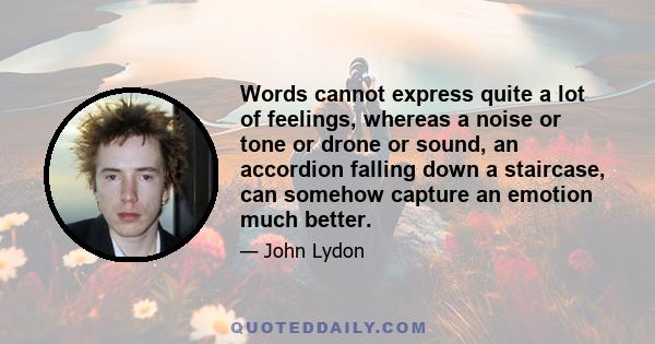 Words cannot express quite a lot of feelings, whereas a noise or tone or drone or sound, an accordion falling down a staircase, can somehow capture an emotion much better.