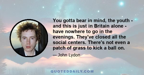 You gotta bear in mind, the youth - and this is just in Britain alone - have nowhere to go in the evenings. They've closed all the social centers. There's not even a patch of grass to kick a ball on.