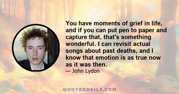 You have moments of grief in life, and if you can put pen to paper and capture that, that's something wonderful. I can revisit actual songs about past deaths, and I know that emotion is as true now as it was then.