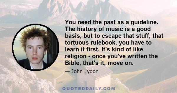 You need the past as a guideline. The history of music is a good basis, but to escape that stuff, that tortuous rulebook, you have to learn it first. It's kind of like religion - once you've written the Bible, that's