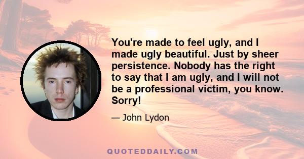 You're made to feel ugly, and I made ugly beautiful. Just by sheer persistence. Nobody has the right to say that I am ugly, and I will not be a professional victim, you know. Sorry!