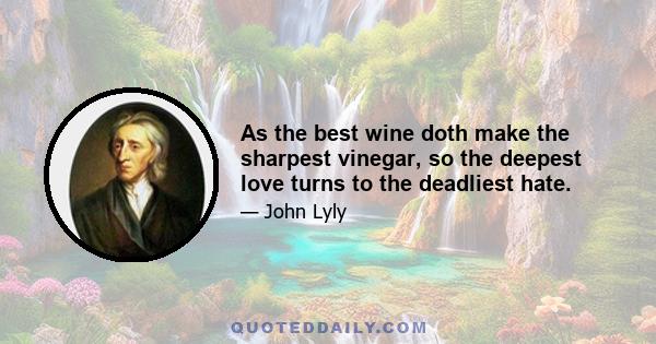 As the best wine doth make the sharpest vinegar, so the deepest love turns to the deadliest hate.