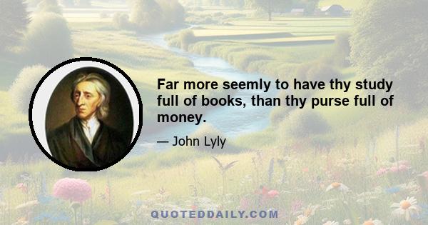 Far more seemly to have thy study full of books, than thy purse full of money.