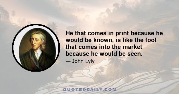 He that comes in print because he would be known, is like the fool that comes into the market because he would be seen.