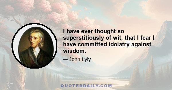 I have ever thought so superstitiously of wit, that I fear I have committed idolatry against wisdom.