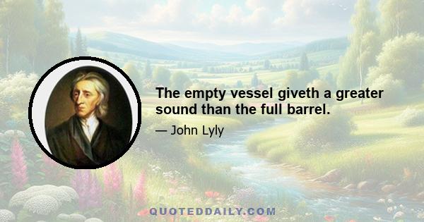 The empty vessel giveth a greater sound than the full barrel.