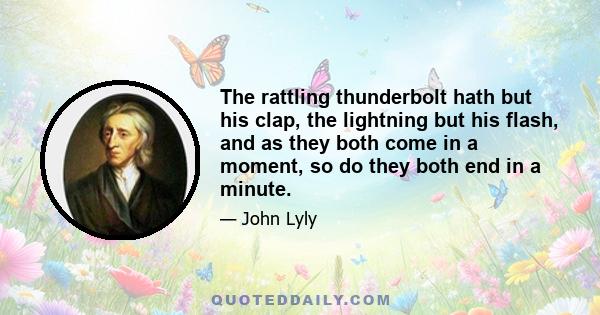 The rattling thunderbolt hath but his clap, the lightning but his flash, and as they both come in a moment, so do they both end in a minute.