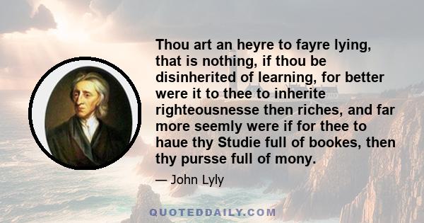 Thou art an heyre to fayre lying, that is nothing, if thou be disinherited of learning, for better were it to thee to inherite righteousnesse then riches, and far more seemly were if for thee to haue thy Studie full of