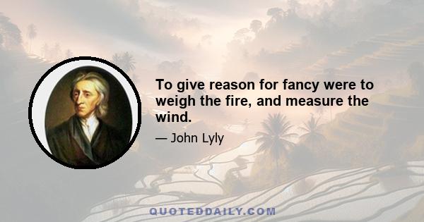 To give reason for fancy were to weigh the fire, and measure the wind.