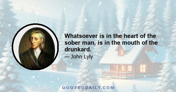 Whatsoever is in the heart of the sober man, is in the mouth of the drunkard.