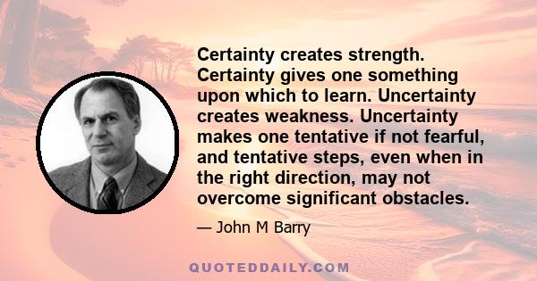 Certainty creates strength. Certainty gives one something upon which to learn. Uncertainty creates weakness. Uncertainty makes one tentative if not fearful, and tentative steps, even when in the right direction, may not 