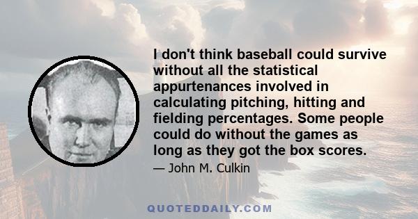 I don't think baseball could survive without all the statistical appurtenances involved in calculating pitching, hitting and fielding percentages. Some people could do without the games as long as they got the box