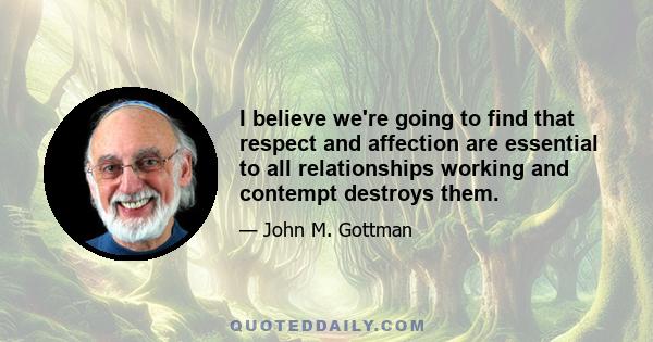 I believe we're going to find that respect and affection are essential to all relationships working and contempt destroys them.