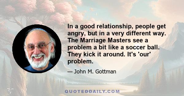 In a good relationship, people get angry, but in a very different way. The Marriage Masters see a problem a bit like a soccer ball. They kick it around. It's 'our' problem.