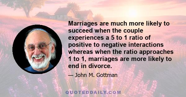 Marriages are much more likely to succeed when the couple experiences a 5 to 1 ratio of positive to negative interactions whereas when the ratio approaches 1 to 1, marriages are more likely to end in divorce.