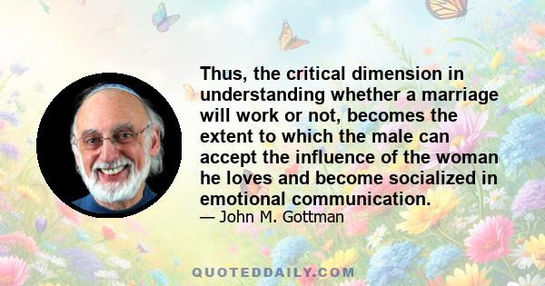 Thus, the critical dimension in understanding whether a marriage will work or not, becomes the extent to which the male can accept the influence of the woman he loves and become socialized in emotional communication.