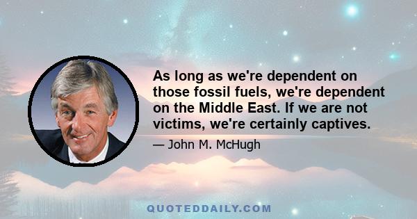 As long as we're dependent on those fossil fuels, we're dependent on the Middle East. If we are not victims, we're certainly captives.