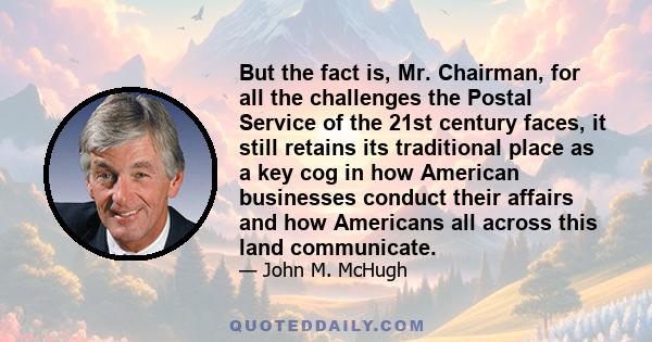 But the fact is, Mr. Chairman, for all the challenges the Postal Service of the 21st century faces, it still retains its traditional place as a key cog in how American businesses conduct their affairs and how Americans