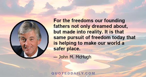 For the freedoms our founding fathers not only dreamed about, but made into reality. It is that same pursuit of freedom today that is helping to make our world a safer place.