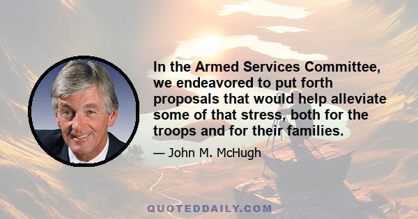 In the Armed Services Committee, we endeavored to put forth proposals that would help alleviate some of that stress, both for the troops and for their families.