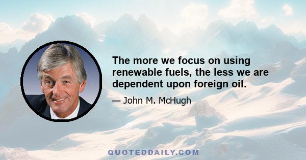 The more we focus on using renewable fuels, the less we are dependent upon foreign oil.