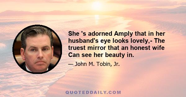 She 's adorned Amply that in her husband's eye looks lovely,- The truest mirror that an honest wife Can see her beauty in.