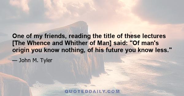 One of my friends, reading the title of these lectures [The Whence and Whither of Man] said: Of man's origin you know nothing, of his future you know less.