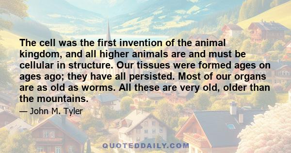 The cell was the first invention of the animal kingdom, and all higher animals are and must be cellular in structure. Our tissues were formed ages on ages ago; they have all persisted. Most of our organs are as old as