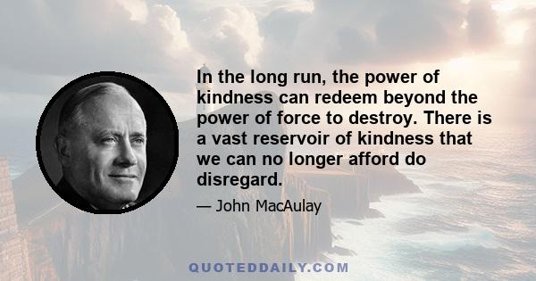 In the long run, the power of kindness can redeem beyond the power of force to destroy. There is a vast reservoir of kindness that we can no longer afford do disregard.