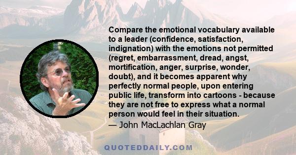 Compare the emotional vocabulary available to a leader (confidence, satisfaction, indignation) with the emotions not permitted (regret, embarrassment, dread, angst, mortification, anger, surprise, wonder, doubt), and it 