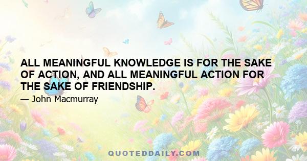 ALL MEANINGFUL KNOWLEDGE IS FOR THE SAKE OF ACTION, AND ALL MEANINGFUL ACTION FOR THE SAKE OF FRIENDSHIP.