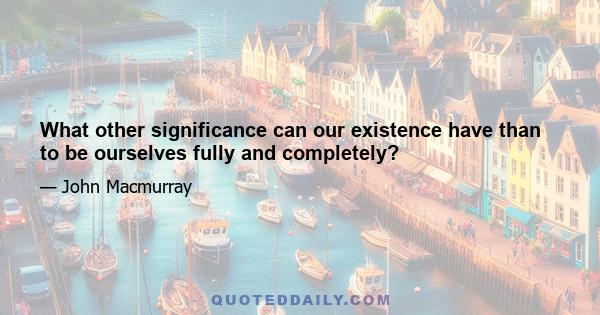 What other significance can our existence have than to be ourselves fully and completely?