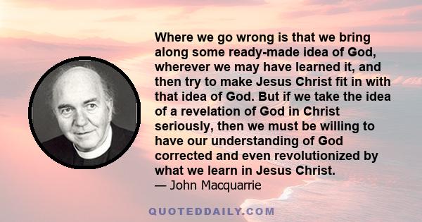 Where we go wrong is that we bring along some ready-made idea of God, wherever we may have learned it, and then try to make Jesus Christ fit in with that idea of God. But if we take the idea of a revelation of God in