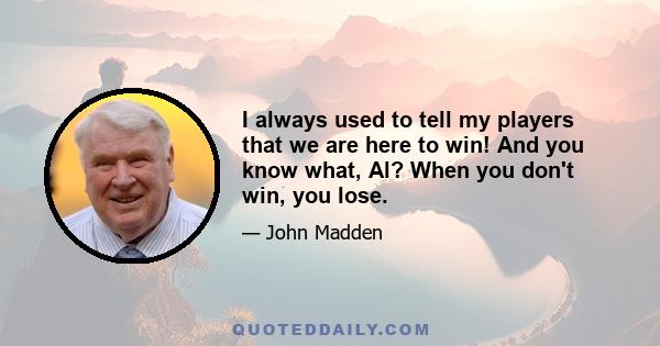 I always used to tell my players that we are here to win! And you know what, Al? When you don't win, you lose.