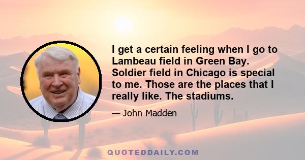 I get a certain feeling when I go to Lambeau field in Green Bay. Soldier field in Chicago is special to me. Those are the places that I really like. The stadiums.