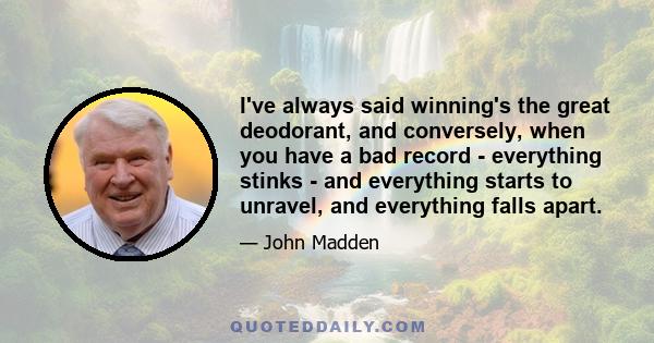 I've always said winning's the great deodorant, and conversely, when you have a bad record - everything stinks - and everything starts to unravel, and everything falls apart.