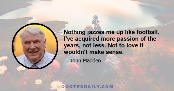 Nothing jazzes me up like football. I've acquired more passion of the years, not less. Not to love it wouldn't make sense.