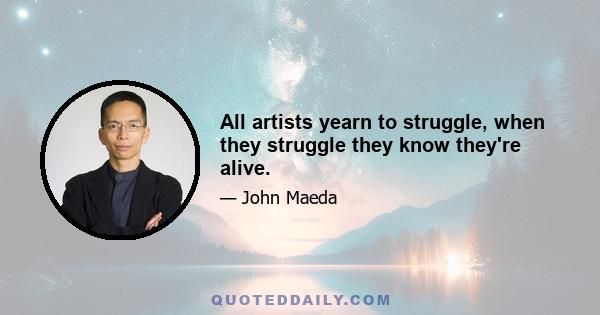 All artists yearn to struggle, when they struggle they know they're alive.