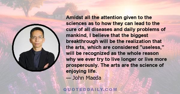 Amidst all the attention given to the sciences as to how they can lead to the cure of all diseases and daily problems of mankind, I believe that the biggest breakthrough will be the realization that the arts, which are