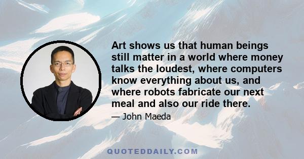 Art shows us that human beings still matter in a world where money talks the loudest, where computers know everything about us, and where robots fabricate our next meal and also our ride there.