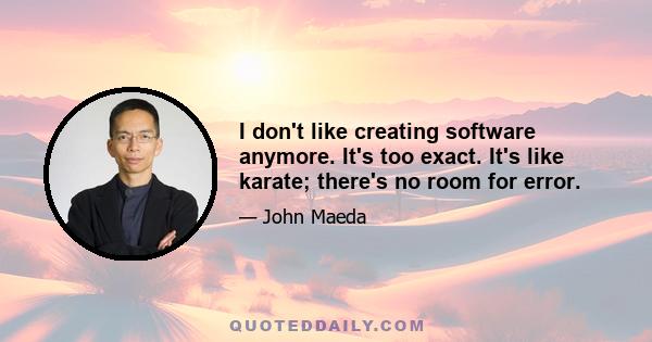 I don't like creating software anymore. It's too exact. It's like karate; there's no room for error.