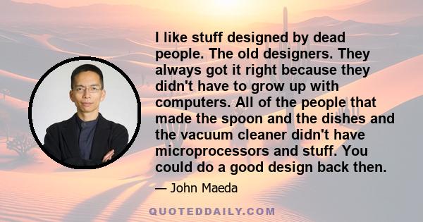 I like stuff designed by dead people. The old designers. They always got it right because they didn't have to grow up with computers. All of the people that made the spoon and the dishes and the vacuum cleaner didn't