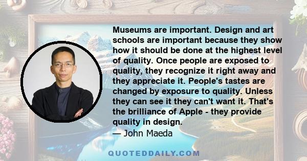 Museums are important. Design and art schools are important because they show how it should be done at the highest level of quality. Once people are exposed to quality, they recognize it right away and they appreciate