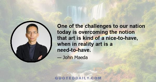 One of the challenges to our nation today is overcoming the notion that art is kind of a nice-to-have, when in reality art is a need-to-have.