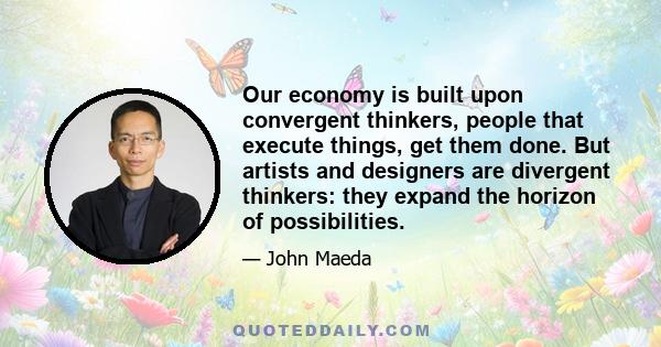 Our economy is built upon convergent thinkers, people that execute things, get them done. But artists and designers are divergent thinkers: they expand the horizon of possibilities.