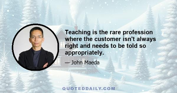 Teaching is the rare profession where the customer isn't always right and needs to be told so appropriately.