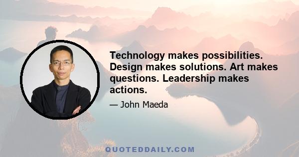 Technology makes possibilities. Design makes solutions. Art makes questions. Leadership makes actions.