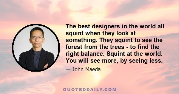 The best designers in the world all squint when they look at something. They squint to see the forest from the trees - to find the right balance. Squint at the world. You will see more, by seeing less.