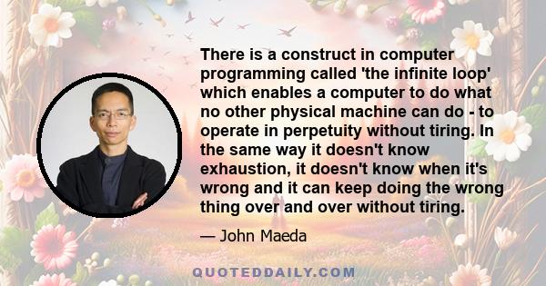 There is a construct in computer programming called 'the infinite loop' which enables a computer to do what no other physical machine can do - to operate in perpetuity without tiring. In the same way it doesn't know