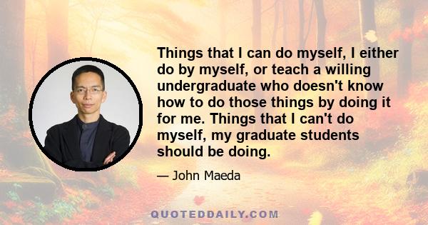 Things that I can do myself, I either do by myself, or teach a willing undergraduate who doesn't know how to do those things by doing it for me. Things that I can't do myself, my graduate students should be doing.